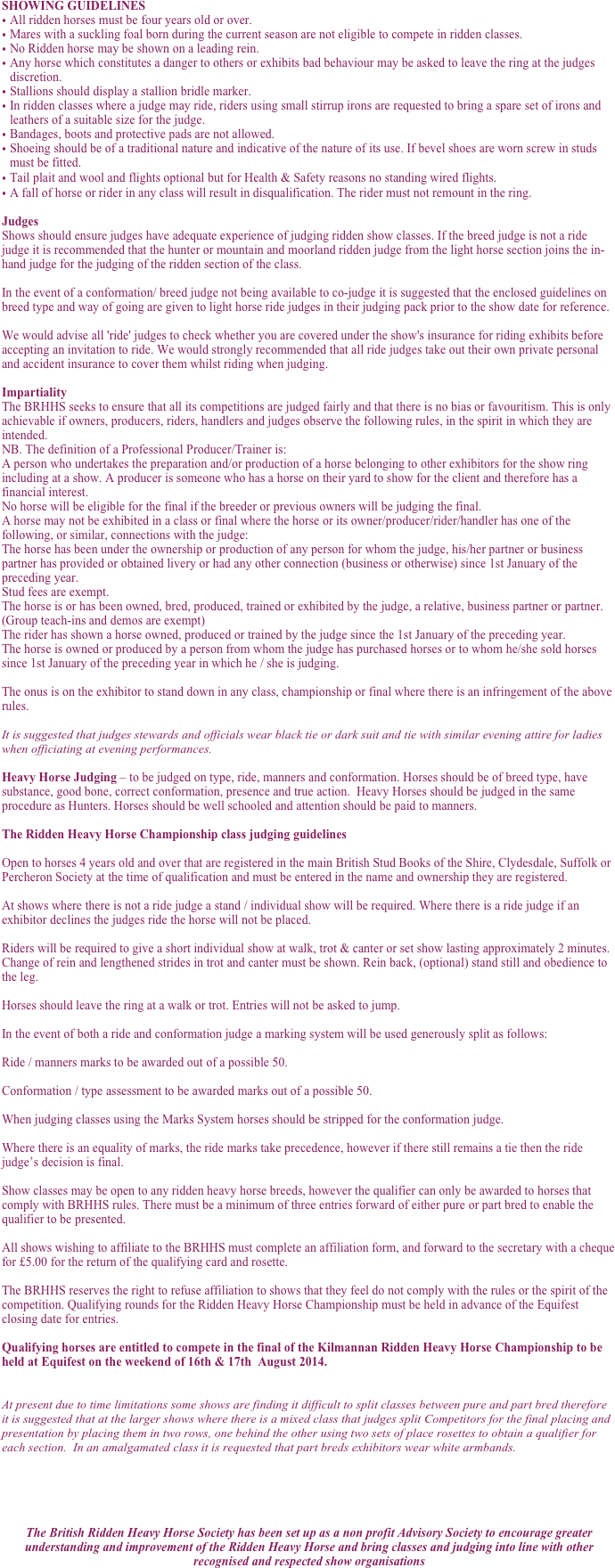 SHOWING GUIDELINES
All ridden horses must be four years old or over.  
Mares with a suckling foal born during the current season are not eligible to compete in ridden classes.
No Ridden horse may be shown on a leading rein.
Any horse which constitutes a danger to others or exhibits bad behaviour may be asked to leave the ring at the judges discretion.
Stallions should display a stallion bridle marker.
In ridden classes where a judge may ride, riders using small stirrup irons are requested to bring a spare set of irons and leathers of a suitable size for the judge.
Bandages, boots and protective pads are not allowed.
Shoeing should be of a traditional nature and indicative of the nature of its use. If bevel shoes are worn screw in studs must be fitted.
Tail plait and wool and flights optional but for Health & Safety reasons no standing wired flights.
A fall of horse or rider in any class will result in disqualification. The rider must not remount in the ring.

Judges
Shows should ensure judges have adequate experience of judging ridden show classes. If the breed judge is not a ride judge it is recommended that the hunter or mountain and moorland ridden judge from the light horse section joins the in-hand judge for the judging of the ridden section of the class. 

In the event of a conformation/ breed judge not being available to co-judge it is suggested that the enclosed guidelines on breed type and way of going are given to light horse ride judges in their judging pack prior to the show date for reference.

We would advise all 'ride' judges to check whether you are covered under the show's insurance for riding exhibits before accepting an invitation to ride. We would strongly recommended that all ride judges take out their own private personal and accident insurance to cover them whilst riding when judging.

Impartiality
The BRHHS seeks to ensure that all its competitions are judged fairly and that there is no bias or favouritism. This is only achievable if owners, producers, riders, handlers and judges observe the following rules, in the spirit in which they are intended.
NB. The definition of a Professional Producer/Trainer is:
A person who undertakes the preparation and/or production of a horse belonging to other exhibitors for the show ring including at a show. A producer is someone who has a horse on their yard to show for the client and therefore has a financial interest.
No horse will be eligible for the final if the breeder or previous owners will be judging the final.
A horse may not be exhibited in a class or final where the horse or its owner/producer/rider/handler has one of the following, or similar, connections with the judge:
The horse has been under the ownership or production of any person for whom the judge, his/her partner or business partner has provided or obtained livery or had any other connection (business or otherwise) since 1st January of the preceding year. 
Stud fees are exempt.
The horse is or has been owned, bred, produced, trained or exhibited by the judge, a relative, business partner or partner. (Group teach-ins and demos are exempt)
The rider has shown a horse owned, produced or trained by the judge since the 1st January of the preceding year. 
The horse is owned or produced by a person from whom the judge has purchased horses or to whom he/she sold horses since 1st January of the preceding year in which he / she is judging.

The onus is on the exhibitor to stand down in any class, championship or final where there is an infringement of the above rules.

It is suggested that judges stewards and officials wear black tie or dark suit and tie with similar evening attire for ladies when officiating at evening performances.

Heavy Horse Judging – to be judged on type, ride, manners and conformation. Horses should be of breed type, have substance, good bone, correct conformation, presence and true action.  Heavy Horses should be judged in the same procedure as Hunters. Horses should be well schooled and attention should be paid to manners.

The Ridden Heavy Horse Championship class judging guidelines

Open to horses 4 years old and over that are registered in the main British Stud Books of the Shire, Clydesdale, Suffolk or Percheron Society at the time of qualification and must be entered in the name and ownership they are registered. 

At shows where there is not a ride judge a stand / individual show will be required. Where there is a ride judge if an exhibitor declines the judges ride the horse will not be placed.

Riders will be required to give a short individual show at walk, trot & canter or set show lasting approximately 2 minutes.  Change of rein and lengthened strides in trot and canter must be shown. Rein back, (optional) stand still and obedience to the leg.

Horses should leave the ring at a walk or trot. Entries will not be asked to jump.  

In the event of both a ride and conformation judge a marking system will be used generously split as follows:

Ride / manners marks to be awarded out of a possible 50.

Conformation / type assessment to be awarded marks out of a possible 50. 

When judging classes using the Marks System horses should be stripped for the conformation judge. 

Where there is an equality of marks, the ride marks take precedence, however if there still remains a tie then the ride judge’s decision is final.

Show classes may be open to any ridden heavy horse breeds, however the qualifier can only be awarded to horses that comply with BRHHS rules. There must be a minimum of three entries forward of either pure or part bred to enable the qualifier to be presented.

All shows wishing to affiliate to the BRHHS must complete an affiliation form, and forward to the secretary with a cheque for £5.00 for the return of the qualifying card and rosette. 

The BRHHS reserves the right to refuse affiliation to shows that they feel do not comply with the rules or the spirit of the competition. Qualifying rounds for the Ridden Heavy Horse Championship must be held in advance of the Equifest closing date for entries.

Qualifying horses are entitled to compete in the final of the Kilmannan Ridden Heavy Horse Championship to be held at Equifest on the weekend of 16th & 17th  August 2014.


At present due to time limitations some shows are finding it difficult to split classes between pure and part bred therefore it is suggested that at the larger shows where there is a mixed class that judges split Competitors for the final placing and presentation by placing them in two rows, one behind the other using two sets of place rosettes to obtain a qualifier for each section.  In an amalgamated class it is requested that part breds exhibitors wear white armbands.





The British Ridden Heavy Horse Society has been set up as a non profit Advisory Society to encourage greater understanding and improvement of the Ridden Heavy Horse and bring classes and judging into line with other recognised and respected show organisations
